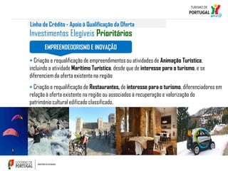 Linha de Crédito - Apoio à Qualificação da Oferta

Investimentos Elegíveis Prioritários
EMPREENDEDORISMO E INOVAÇÃO

+ Criação e requalificação de empreendimentos ou atividades de Animação Turística,
incluindo a atividade Marítimo Turística, desde que de interesse para o turismo, e se
diferenciem da oferta existente na região
+ Criação e requalificação de Restaurantes, de interesse para o turismo, diferenciadores em
relação à oferta existente na região ou associados à recuperação e valorização do
património cultural edificado classificado.

 