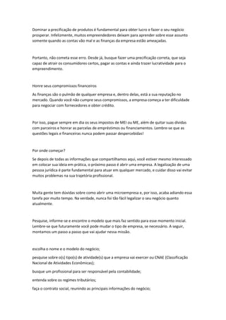 Dominar a precificação de produtos é fundamental para obter lucro e fazer o seu negócio
prosperar. Infelizmente, muitos empreendedores deixam para aprender sobre esse assunto
somente quando as contas vão mal e as finanças da empresa estão ameaçadas.
Portanto, não cometa esse erro. Desde já, busque fazer uma precificação correta, que seja
capaz de atrair os consumidores certos, pagar as contas e ainda trazer lucratividade para o
empreendimento.
Honre seus compromissos financeiros
As finanças são o pulmão de qualquer empresa e, dentro delas, está a sua reputação no
mercado. Quando você não cumpre seus compromissos, a empresa começa a ter dificuldade
para negociar com fornecedores e obter crédito.
Por isso, pague sempre em dia os seus impostos de MEI ou ME, além de quitar suas dívidas
com parceiros e honrar as parcelas de empréstimos ou financiamentos. Lembre-se que as
questões legais e financeiras nunca podem passar despercebidas!
Por onde começar?
Se depois de todas as informações que compartilhamos aqui, você estiver mesmo interessado
em colocar sua ideia em prática, o próximo passo é abrir uma empresa. A legalização de uma
pessoa jurídica é parte fundamental para atuar em qualquer mercado, e cuidar disso vai evitar
muitos problemas na sua trajetória profissional.
Muita gente tem dúvidas sobre como abrir uma microempresa e, por isso, acaba adiando essa
tarefa por muito tempo. Na verdade, nunca foi tão fácil legalizar o seu negócio quanto
atualmente.
Pesquise, informe-se e encontre o modelo que mais faz sentido para esse momento inicial.
Lembre-se que futuramente você pode mudar o tipo de empresa, se necessário. A seguir,
montamos um passo a passo que vai ajudar nessa missão.
escolha o nome e o modelo do negócio;
pesquise sobre o(s) tipo(s) de atividade(s) que a empresa vai exercer ou CNAE (Classificação
Nacional de Atividades Econômicas);
busque um profissional para ser responsável pela contabilidade;
entenda sobre os regimes tributários;
faça o contrato social, reunindo as principais informações do negócio;
 