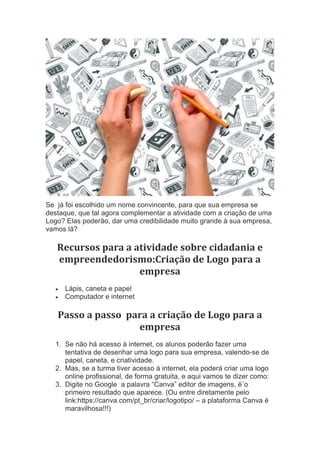Se já foi escolhido um nome convincente, para que sua empresa se
destaque, que tal agora complementar a atividade com a criação de uma
Logo? Elas poderão, dar uma credibilidade muito grande à sua empresa,
vamos lá?
Recursos para a atividade sobre cidadania e
empreendedorismo:Criação de Logo para a
empresa
 Lápis, caneta e papel
 Computador e internet
Passo a passo para a criação de Logo para a
empresa
1. Se não há acesso à internet, os alunos poderão fazer uma
tentativa de desenhar uma logo para sua empresa, valendo-se de
papel, caneta, e criatividade.
2. Mas, se a turma tiver acesso à internet, ela poderá criar uma logo
online profissional, de forma gratuita, e aqui vamos te dizer como:
3. Digite no Google a palavra “Canva” editor de imagens, é´o
primeiro resultado que aparece. (Ou entre diretamente pelo
link:https://canva.com/pt_br/criar/logotipo/ – a plataforma Canva é
maravilhosa!!!)
 