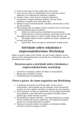 4. Entre no site, faça um login grátis para você usá-lo.
5. você verá no canto um quadradinho com o sinal de+ entre e
selecione: Em materiais de marketing “Logotipo”.
6. Irá abrir a tela e você clica em adicionar elementos.
7. Irá aparecer, imagens gratuitas, gráficos, formas, linhas…
selecione a imagem que você quiser usar.
8. Marque o lugar onde está escrito substitua, adicionando o nome
de sua empresa.
9. Não esqueça que as imagens, devem combinar com o nome que
vocês escolheram para a empresa.
10. Abaixo do nome escreva a atividade de sua empresa.
11. Após escrever o nome da empresa, você pode clicar do lado
da imagem para copia-la, e retirar a parte branca da sua Logo.
12. Se desejar clique ao lado e escolha um fundo, coloque-o da
cor que você quiser.
13. tudo pronto, baixe sua logo no computador e pode usá-la
Atividade sobre cidadania e
empreendedorismo: Workshop
Saber um pouco sobre como investir, em que investir, gastos e lucros,
pode ser bem interessante para a promoção de um Workshop. Isto será
proveitoso para a turma.
Recursos para a atividade sobre cidadania e
empreendedorismo: workshop
 Convites e inscrições ( podem ser feitos no computador)
 Blocos para anotação e caneta
 Certificado para os participantes.
Passo a passo de como organizar um Workshop
1. A definição do assunto é a primeira parte. Como o alvo é
empreender, o tema poderá ser por exemplo: Como economizar
durante um ano e aplicar o dinheiro na abertura de uma empresa.
2. Se for possível, convide um palestrante, que já esteja acostumado
com palestras, e que não tenha uma palavra cansativa, pois o
publico aqui, serão crianças e jovens.
3. De preferência, alguém animado, que traga dinâmicas ou outras
formas criativas de ensinar, poderá ser, um professor da própria
escola, ou um empresário bem sucedido.
4. Peça que os alunos anotem em papeis, as principais dúvidas
durante o evento e entregue no final.
 