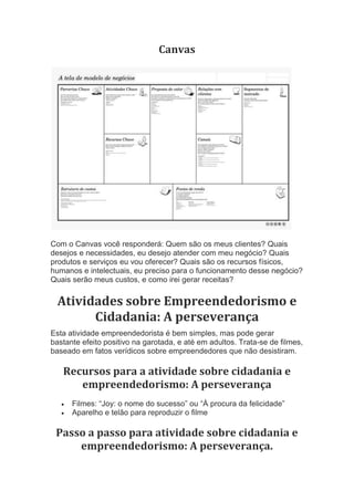 Canvas
Com o Canvas você responderá: Quem são os meus clientes? Quais
desejos e necessidades, eu desejo atender com meu negócio? Quais
produtos e serviços eu vou oferecer? Quais são os recursos físicos,
humanos e intelectuais, eu preciso para o funcionamento desse negócio?
Quais serão meus custos, e como irei gerar receitas?
Atividades sobre Empreendedorismo e
Cidadania: A perseverança
Esta atividade empreendedorista é bem simples, mas pode gerar
bastante efeito positivo na garotada, e até em adultos. Trata-se de filmes,
baseado em fatos verídicos sobre empreendedores que não desistiram.
Recursos para a atividade sobre cidadania e
empreendedorismo: A perseverança
 Filmes: “Joy: o nome do sucesso” ou “À procura da felicidade”
 Aparelho e telão para reproduzir o filme
Passo a passo para atividade sobre cidadania e
empreendedorismo: A perseverança.
 