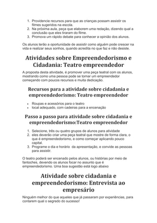 1. Providencie recursos para que as crianças possam assistir os
filmes sugeridos na escola.
2. Na próxima aula, peça que elaborem uma redação, dizendo qual a
conclusão que eles tiraram do filme.
3. Promova um rápido debate para conhecer a opinião dos alunos.
Os alunos terão a oportunidade de assistir como alguém pode crescer na
vida e realizar seus sonhos, quando acredita no que faz e não desiste.
Atividades sobre Empreendedorismo e
Cidadania: Teatro empreendedor
A proposta desta atividade, é promover uma peça teatral com os alunos,
mostrando como uma pessoa pode se tornar um empreendedor
começando com poucos recursos e muita dedicação.
Recursos para a atividade sobre cidadania e
empreendedorismo: Teatro empreendedor
 Roupas e acessórios para o teatro
 local adequado, com cadeiras para a encenação
Passo a passo para atividade sobre cidadania e
empreendedorismo:Teatro empreendedor
1. Selecione, três ou quatro grupos de alunos para atividade
2. eles deverão criar uma peça teatral que mostre de forma clara, o
que é empreendedorismo, e como começar aplicando pouco
capital.
3. Programe o dia e horário da apresentação, e convide as pessoas
para assistir.
O teatro poderá ser encenado pelos alunos, ou histórias por meio de
fantoches, devendo os alunos focar no assunto que é
empreendedorismo. Uma boa sugestão está logo abaixo
Atividade sobre cidadania e
empreendedorismo: Entrevista ao
empresário
Ninguém melhor do que aqueles que já passaram por experiências, para
contarem qual o segredo do sucesso!
 