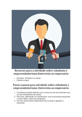 Recursos para a atividade sobre cidadania e
empreendedorismo:Entrevista ao empresário
 Gravador, filmadora ou celular
 Caneta e papel
Passo a passo para atividade sobre cidadania e
empreendedorismo: Entrevista ao empresário
1. O professor poderá elaborar com a turma um dia de entrevista com
um dos empresários da cidade.
2. Para isso, elaborarão um questionário, com as principais perguntas
a serem feitas, sobre seu progresso.
3. Um dos alunos ficará responsável de convidar e agendar a
entrevista.
 