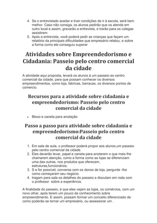 4. Se o entrevistado aceitar e tiver condições de ir à escola, será bem
melhor. Caso não consiga, os alunos pedirão que os atenda em
outro local e assim, gravarão a entrevista, e trarão para os colegas
assistirem.
5. Após a entrevista, você poderá pedir as crianças que façam um
relatório da principais dificuldades que empresário relatou, e sobre
a forma como ele conseguiu superar
Atividades sobre Empreendedorismo e
Cidadania: Passeio pelo centro comercial
da cidade
A atividade aqui proposta, levará os alunos à um passeio ao centro
comercial da cidade, para que possam conhecer os diversos
empreendimentos, como loja, fabricas, barracas, os diversos pontos de
comercio.
Recursos para a atividade sobre cidadania e
empreendedorismo: Passeio pelo centro
comercial da cidade
 Bloco e caneta para anotação
Passo a passo para atividade sobre cidadania e
empreendedorismo:Passeio pelo centro
comercial da cidade
1. Em sala de aula, o professor poderá propor aos alunos,um passeio
pelo centro comercial da cidade.
2. Eles deverão levar, papel e caneta para anotarem o que mais lhe
chamarem atenção, como a forma como as lojas se diferenciam
uma das outras, nos produtos que oferecem,
estruturas,funcionários.
3. S e for possível, converse com os donos de loja, pergunte -lhe
como começaram seu negócio.
4. tragam para sala os detalhes do passeio e discutam em roda com
o professor sobre a experiência.
A finalidade do passeio, é que eles vejam as lojas, os comércios, com um
novo olhar, após terem um pouco de conhecimento sobre
empreendimento. E assim, possam formar um conceito diferenciado de
como poderão se tornar um empresário, ou assessorar um .
 