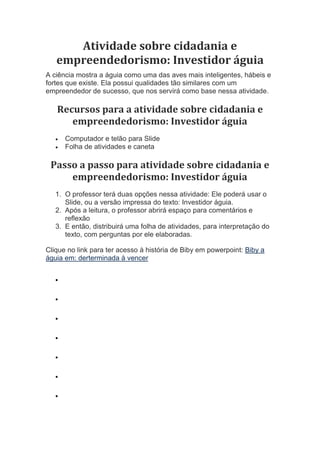 Atividade sobre cidadania e
empreendedorismo: Investidor águia
A ciência mostra a águia como uma das aves mais inteligentes, hábeis e
fortes que existe. Ela possui qualidades tão similares com um
empreendedor de sucesso, que nos servirá como base nessa atividade.
Recursos para a atividade sobre cidadania e
empreendedorismo: Investidor águia
 Computador e telão para Slide
 Folha de atividades e caneta
Passo a passo para atividade sobre cidadania e
empreendedorismo: Investidor águia
1. O professor terá duas opções nessa atividade: Ele poderá usar o
Slide, ou a versão impressa do texto: Investidor águia.
2. Após a leitura, o professor abrirá espaço para comentários e
reflexão
3. E então, distribuirá uma folha de atividades, para interpretação do
texto, com perguntas por ele elaboradas.
Clique no link para ter acesso à história de Biby em powerpoint: Biby a
águia em: derterminada à vencer







 