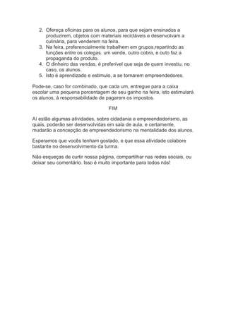 2. Ofereça oficinas para os alunos, para que sejam ensinados a
produzirem, objetos com materiais recicláveis e desenvolvam a
culinária, para venderem na feira.
3. Na feira, preferencialmente trabalhem em grupos,repartindo as
funções entre os colegas. um vende, outro cobra, e outo faz a
propaganda do produto.
4. O dinheiro das vendas, é preferível que seja de quem investiu, no
caso, os alunos.
5. Isto é aprendizado e estimulo, a se tornarem empreendedores.
Pode-se, caso for combinado, que cada um, entregue para a caixa
escolar uma pequena porcentagem de seu ganho na feira, isto estimulará
os alunos, à responsabilidade de pagarem os impostos.
FIM
Aí estão algumas atividades, sobre cidadania e empreendedorismo, as
quais, poderão ser desenvolvidas em sala de aula, e certamente,
mudarão a concepção de empreendedorismo na mentalidade dos alunos.
Esperamos que vocês tenham gostado, e que essa atividade colabore
bastante no desenvolvimento da turma.
Não esqueças de curtir nossa página, compartilhar nas redes sociais, ou
deixar seu comentário. Isso é muito importante para todos nós!
 