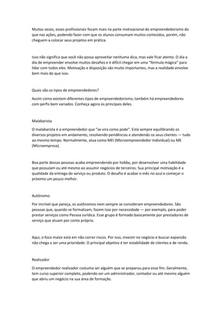 Muitas vezes, esses profissionais focam mais na parte motivacional do empreendedorismo do
que nas ações, podendo fazer com que os alunos consumam muitos conteúdos, porém, não
cheguem a colocar seus projetos em prática.
Isso não significa que você não possa aproveitar nenhuma dica, mas vale ficar atento. O dia a
dia de empreender envolve muitos desafios e é difícil chegar em uma “fórmula mágica” para
lidar com todos eles. Motivação e disposição são muito importantes, mas a realidade envolve
bem mais do que isso.
Quais são os tipos de empreendedores?
Assim como existem diferentes tipos de empreendedorismo, também há empreendedores
com perfis bem variados. Conheça agora os principais deles.
Malabarista
O malabarista é o empreendedor que “se vira como pode”. Está sempre equilibrando os
diversos projetos em andamento, resolvendo pendências e atendendo os seus clientes — tudo
ao mesmo tempo. Normalmente, atua como MEI (Microempreendedor Individual) ou ME
(Microempresa).
Boa parte dessas pessoas acaba empreendendo por hobby, por desenvolver uma habilidade
que possuíam ou até mesmo ao assumir negócios de terceiros. Sua principal motivação é a
qualidade da entrega do serviço ou produto. O desafio é acabar o mês no azul e começar o
próximo um pouco melhor.
Autônomo
Por incrível que pareça, os autônomos nem sempre se consideram empreendedores. São
pessoas que, quando se formalizam, fazem isso por necessidade — por exemplo, para poder
prestar serviços como Pessoa Jurídica. Esse grupo é formado basicamente por prestadores de
serviço que atuam por conta própria.
Aqui, o foco maior está em não correr riscos. Por isso, investir no negócio e buscar expansão
não chega a ser uma prioridade. O principal objetivo é ter estabilidade de clientes e de renda.
Realizador
O empreendedor realizador costuma ser alguém que se preparou para esse fim. Geralmente,
tem curso superior completo, podendo ser um administrador, contador ou até mesmo alguém
que abriu um negócio na sua área de formação.
 