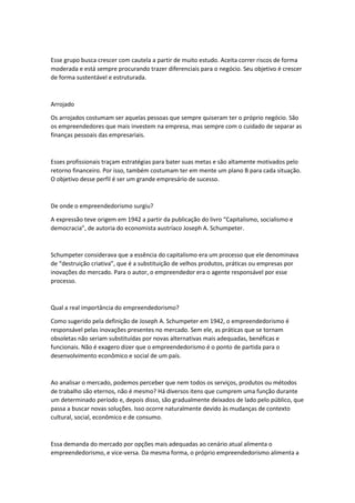 Esse grupo busca crescer com cautela a partir de muito estudo. Aceita correr riscos de forma
moderada e está sempre procurando trazer diferenciais para o negócio. Seu objetivo é crescer
de forma sustentável e estruturada.
Arrojado
Os arrojados costumam ser aquelas pessoas que sempre quiseram ter o próprio negócio. São
os empreendedores que mais investem na empresa, mas sempre com o cuidado de separar as
finanças pessoais das empresariais.
Esses profissionais traçam estratégias para bater suas metas e são altamente motivados pelo
retorno financeiro. Por isso, também costumam ter em mente um plano B para cada situação.
O objetivo desse perfil é ser um grande empresário de sucesso.
De onde o empreendedorismo surgiu?
A expressão teve origem em 1942 a partir da publicação do livro “Capitalismo, socialismo e
democracia”, de autoria do economista austríaco Joseph A. Schumpeter.
Schumpeter considerava que a essência do capitalismo era um processo que ele denominava
de “destruição criativa”, que é a substituição de velhos produtos, práticas ou empresas por
inovações do mercado. Para o autor, o empreendedor era o agente responsável por esse
processo.
Qual a real importância do empreendedorismo?
Como sugerido pela definição de Joseph A. Schumpeter em 1942, o empreendedorismo é
responsável pelas inovações presentes no mercado. Sem ele, as práticas que se tornam
obsoletas não seriam substituídas por novas alternativas mais adequadas, benéficas e
funcionais. Não é exagero dizer que o empreendedorismo é o ponto de partida para o
desenvolvimento econômico e social de um país.
Ao analisar o mercado, podemos perceber que nem todos os serviços, produtos ou métodos
de trabalho são eternos, não é mesmo? Há diversos itens que cumprem uma função durante
um determinado período e, depois disso, são gradualmente deixados de lado pelo público, que
passa a buscar novas soluções. Isso ocorre naturalmente devido às mudanças de contexto
cultural, social, econômico e de consumo.
Essa demanda do mercado por opções mais adequadas ao cenário atual alimenta o
empreendedorismo, e vice-versa. Da mesma forma, o próprio empreendedorismo alimenta a
 