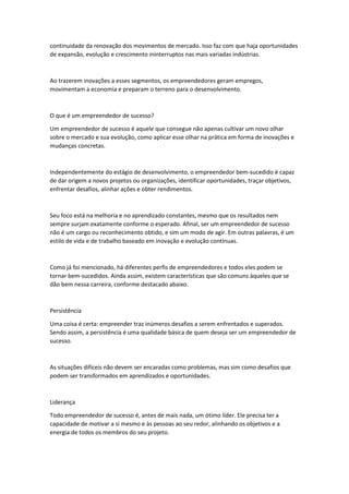 continuidade da renovação dos movimentos de mercado. Isso faz com que haja oportunidades
de expansão, evolução e crescimento ininterruptos nas mais variadas indústrias.
Ao trazerem inovações a esses segmentos, os empreendedores geram empregos,
movimentam a economia e preparam o terreno para o desenvolvimento.
O que é um empreendedor de sucesso?
Um empreendedor de sucesso é aquele que consegue não apenas cultivar um novo olhar
sobre o mercado e sua evolução, como aplicar esse olhar na prática em forma de inovações e
mudanças concretas.
Independentemente do estágio de desenvolvimento, o empreendedor bem-sucedido é capaz
de dar origem a novos projetos ou organizações, identificar oportunidades, traçar objetivos,
enfrentar desafios, alinhar ações e obter rendimentos.
Seu foco está na melhoria e no aprendizado constantes, mesmo que os resultados nem
sempre surjam exatamente conforme o esperado. Afinal, ser um empreendedor de sucesso
não é um cargo ou reconhecimento obtido, e sim um modo de agir. Em outras palavras, é um
estilo de vida e de trabalho baseado em inovação e evolução contínuas.
Como já foi mencionado, há diferentes perfis de empreendedores e todos eles podem se
tornar bem-sucedidos. Ainda assim, existem características que são comuns àqueles que se
dão bem nessa carreira, conforme destacado abaixo.
Persistência
Uma coisa é certa: empreender traz inúmeros desafios a serem enfrentados e superados.
Sendo assim, a persistência é uma qualidade básica de quem deseja ser um empreendedor de
sucesso.
As situações difíceis não devem ser encaradas como problemas, mas sim como desafios que
podem ser transformados em aprendizados e oportunidades.
Liderança
Todo empreendedor de sucesso é, antes de mais nada, um ótimo líder. Ele precisa ter a
capacidade de motivar a si mesmo e às pessoas ao seu redor, alinhando os objetivos e a
energia de todos os membros do seu projeto.
 
