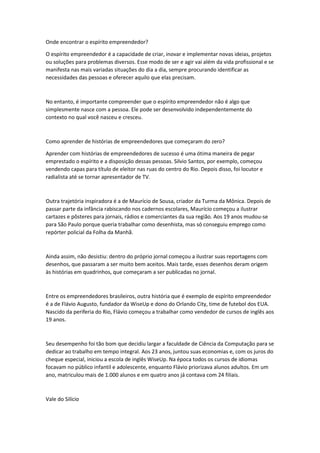 Onde encontrar o espírito empreendedor?
O espírito empreendedor é a capacidade de criar, inovar e implementar novas ideias, projetos
ou soluções para problemas diversos. Esse modo de ser e agir vai além da vida profissional e se
manifesta nas mais variadas situações do dia a dia, sempre procurando identificar as
necessidades das pessoas e oferecer aquilo que elas precisam.
No entanto, é importante compreender que o espírito empreendedor não é algo que
simplesmente nasce com a pessoa. Ele pode ser desenvolvido independentemente do
contexto no qual você nasceu e cresceu.
Como aprender de histórias de empreendedores que começaram do zero?
Aprender com histórias de empreendedores de sucesso é uma ótima maneira de pegar
emprestado o espírito e a disposição dessas pessoas. Silvio Santos, por exemplo, começou
vendendo capas para título de eleitor nas ruas do centro do Rio. Depois disso, foi locutor e
radialista até se tornar apresentador de TV.
Outra trajetória inspiradora é a de Maurício de Sousa, criador da Turma da Mônica. Depois de
passar parte da infância rabiscando nos cadernos escolares, Maurício começou a ilustrar
cartazes e pôsteres para jornais, rádios e comerciantes da sua região. Aos 19 anos mudou-se
para São Paulo porque queria trabalhar como desenhista, mas só conseguiu emprego como
repórter policial da Folha da Manhã.
Ainda assim, não desistiu: dentro do próprio jornal começou a ilustrar suas reportagens com
desenhos, que passaram a ser muito bem aceitos. Mais tarde, esses desenhos deram origem
às histórias em quadrinhos, que começaram a ser publicadas no jornal.
Entre os empreendedores brasileiros, outra história que é exemplo de espírito empreendedor
é a de Flávio Augusto, fundador da WiseUp e dono do Orlando City, time de futebol dos EUA.
Nascido da periferia do Rio, Flávio começou a trabalhar como vendedor de cursos de inglês aos
19 anos.
Seu desempenho foi tão bom que decidiu largar a faculdade de Ciência da Computação para se
dedicar ao trabalho em tempo integral. Aos 23 anos, juntou suas economias e, com os juros do
cheque especial, iniciou a escola de inglês WiseUp. Na época todos os cursos de idiomas
focavam no público infantil e adolescente, enquanto Flávio priorizava alunos adultos. Em um
ano, matriculou mais de 1.000 alunos e em quatro anos já contava com 24 filiais.
Vale do Silício
 