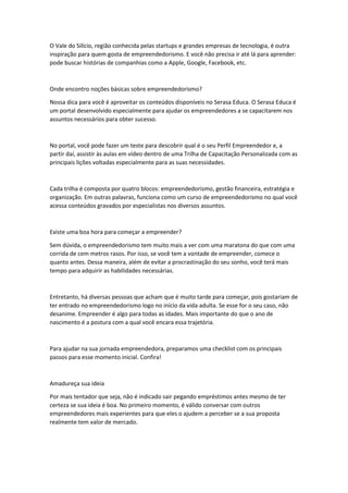 O Vale do Silício, região conhecida pelas startups e grandes empresas de tecnologia, é outra
inspiração para quem gosta de empreendedorismo. E você não precisa ir até lá para aprender:
pode buscar histórias de companhias como a Apple, Google, Facebook, etc.
Onde encontro noções básicas sobre empreendedorismo?
Nossa dica para você é aproveitar os conteúdos disponíveis no Serasa Educa. O Serasa Educa é
um portal desenvolvido especialmente para ajudar os empreendedores a se capacitarem nos
assuntos necessários para obter sucesso.
No portal, você pode fazer um teste para descobrir qual é o seu Perfil Empreendedor e, a
partir daí, assistir às aulas em vídeo dentro de uma Trilha de Capacitação Personalizada com as
principais lições voltadas especialmente para as suas necessidades.
Cada trilha é composta por quatro blocos: empreendedorismo, gestão financeira, estratégia e
organização. Em outras palavras, funciona como um curso de empreendedorismo no qual você
acessa conteúdos gravados por especialistas nos diversos assuntos.
Existe uma boa hora para começar a empreender?
Sem dúvida, o empreendedorismo tem muito mais a ver com uma maratona do que com uma
corrida de cem metros rasos. Por isso, se você tem a vontade de empreender, comece o
quanto antes. Dessa maneira, além de evitar a procrastinação do seu sonho, você terá mais
tempo para adquirir as habilidades necessárias.
Entretanto, há diversas pessoas que acham que é muito tarde para começar, pois gostariam de
ter entrado no empreendedorismo logo no início da vida adulta. Se esse for o seu caso, não
desanime. Empreender é algo para todas as idades. Mais importante do que o ano de
nascimento é a postura com a qual você encara essa trajetória.
Para ajudar na sua jornada empreendedora, preparamos uma checklist com os principais
passos para esse momento inicial. Confira!
Amadureça sua ideia
Por mais tentador que seja, não é indicado sair pegando empréstimos antes mesmo de ter
certeza se sua ideia é boa. No primeiro momento, é válido conversar com outros
empreendedores mais experientes para que eles o ajudem a perceber se a sua proposta
realmente tem valor de mercado.
 