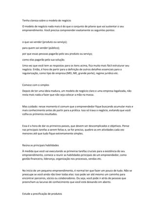Tenha clareza sobre o modelo de negócio
O modelo de negócio nada mais é do que o conjunto de pilares que vai sustentar o seu
empreendimento. Você precisa compreender exatamente os seguintes pontos:
o que vai vender (produto ou serviço);
para quem vai vender (público);
por que essas pessoas pagarão pelo seu produto ou serviço;
como elas pagarão pela sua solução.
Uma vez que você tem as respostas para os itens acima, fica muito mais fácil estruturar seu
negócio. Então, é hora de partir para a definição de outros detalhes essenciais para a
regularização, como tipo de empresa (MEI, ME, grande porte), regime jurídico etc.
Comece com o simples
Depois de ter uma ideia madura, um modelo de negócio claro e uma empresa legalizada, não
resta mais nada a fazer que não seja colocar a mão na massa.
Mas cuidado: nesse momento é comum que o empreendedor fique buscando acumular mais e
mais conhecimento antes de partir para a prática. Isso só trava o negócio, evitando que você
colha os primeiros resultados.
Essa é a hora de dar os primeiros passos, que devem ser descomplicados e objetivos. Pense
nas principais tarefas a serem feitas e, se for preciso, quebre-as em atividades cada vez
menores até que tudo fique extremamente simples.
Reúna as principais habilidades
À medida que você vai executando as primeiras tarefas cruciais para a existência do seu
empreendimento, comece a reunir as habilidades principais de um empreendedor, como
gestão financeira, liderança, organização nos processos, vendas etc.
No início de um pequeno empreendimento, é normal ter que fazer um pouco de tudo. Não se
preocupe se você ainda não tiver todas elas: isso pode ser até mesmo um caminho para
encontrar parceiros, sócios ou colaboradores. Ou seja, você pode ir atrás de pessoas que
preencham as lacunas de conhecimento que você está deixando em aberto.
Estude a precificação de produtos
 