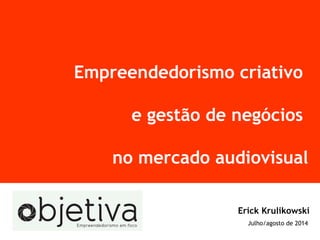 Empreendedorismo criativo
e gestão de negócios
no mercado audiovisual
Erick Krulikowski
Julho/agosto de 2014
 