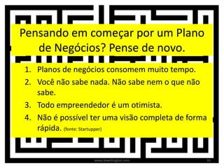 Pensando em começar por um Plano
de Negócios? Pense de novo.
1. Planos de negócios consomem muito tempo.
2. Você não sabe nada. Não sabe nem o que não
sabe.
3. Todo empreendedor é um otimista.
4. Não é possível ter uma visão completa de forma
rápida. (fonte: Startupper)
16www.zewellington.com
 