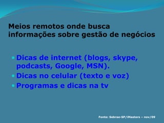 Meios remotos onde busca
informações sobre gestão de negócios


 Dicas de internet (blogs, skype,
  podcasts, Google, MSN).
 Dicas no celular (texto e voz)
 Programas e dicas na tv



                       Fonte: Sebrae-SP/iMasters – nov/09
 