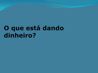 O que está dando
dinheiro?
 