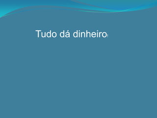 Tudo dá dinheiro!
 