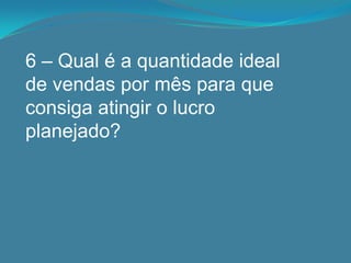 6 – Qual é a quantidade ideal
de vendas por mês para que
consiga atingir o lucro
planejado?
 