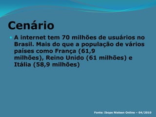 Cenário
 A internet tem 70 milhões de usuários no
 Brasil. Mais do que a população de vários
 países como França (61,9
 milhões), Reino Unido (61 milhões) e
 Itália (58,9 milhões)




                          Fonte: Ibope Nielsen Online – 04/2010
 