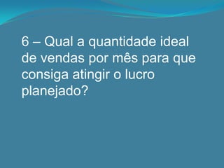 6 – Qual a quantidade ideal
de vendas por mês para que
consiga atingir o lucro
planejado?
 