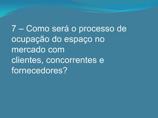 7 – Como será o processo de
ocupação do espaço no
mercado com
clientes, concorrentes e
fornecedores?
 
