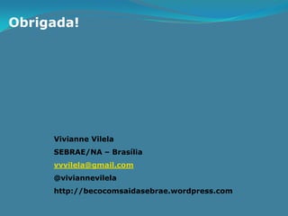 Obrigada!




     Vivianne Vilela
     SEBRAE/NA – Brasília
     vvvilela@gmail.com
     @viviannevilela
     http://becocomsaidasebrae.wordpress.com
 