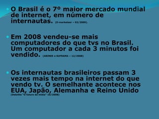  O Brasil é o 7º maior mercado mundial
 de internet, em número de
 internautas.                      (E-marketeer – 02/2009).




 Em 2008 vendeu-se mais
  computadores do que tvs no Brasil.
  Um computador a cada 3 minutos foi
  vendido.               (ABINEE e SUFRAMA – 12/2008)




 Os internautas brasileiros passam 3
 vezes mais tempo na internet do que
 vendo tv. O semelhante acontece nos
 EUA, Japão, Alemanha e Reino Unido
 (Deloitte “O futuro da mídia” 10/2008)
 