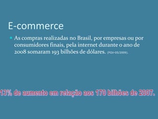 E-commerce
 As compras realizadas no Brasil, por empresas ou por
 consumidores finais, pela internet durante o ano de
 2008 somaram 193 bilhões de dólares. (FGV-05/2009).
 