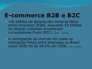 E-commerce B2B e B2C
 140 bilhões de dólares são compras feitas
 entre empresas (B2B), enquanto 53 bilhões
 de dólares restantes envolveram
 consumidores finais (B2C). (FGV – 05/2009)
 A participação da internet em todas as
 transações feitas entre empresas no Brasil
 (setor B2B) foi de 58,3% em 2008. (FGV – 05/2009)
 