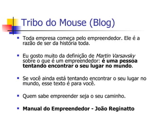 Tribo do Mouse (Blog) Toda empresa começa pelo empreendedor. Ele é a razão de ser da história toda. Eu gosto muito da definição de  Martin Varsavsky  sobre o que é um empreendedor:  é uma pessoa tentando encontrar o seu lugar no mundo . Se você ainda está tentando encontrar o seu lugar no mundo, esse texto é para você. Quem sabe empreender seja o seu caminho. Manual do Empreendedor - João Reginatto 