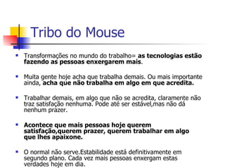 Tribo do Mouse  Transformações no mundo do trabalho=  as tecnologias estão fazendo as pessoas enxergarem mais .  Muita gente hoje acha que trabalha demais. Ou mais importante ainda,  acha que não trabalha em algo em que acredita.  Trabalhar demais, em algo que não se acredita, claramente não traz satisfação nenhuma. Pode até ser estável,mas não dá nenhum prazer.  Acontece que mais pessoas hoje querem satisfação,querem prazer, querem trabalhar em algo que lhes apaixone.  O normal não serve.Estabilidade está definitivamente em segundo plano. Cada vez mais pessoas enxergam estas verdades hoje em dia. 