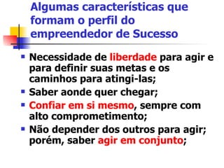 Algumas características que formam o perfil do empreendedor de Sucesso Necessidade de  liberdade  para agir e para definir suas metas e os caminhos para atingi-las; Saber aonde quer chegar;  Confiar em si mesmo , sempre com alto comprometimento; Não depender dos outros para agir; porém, saber  agir em conjunto ;  