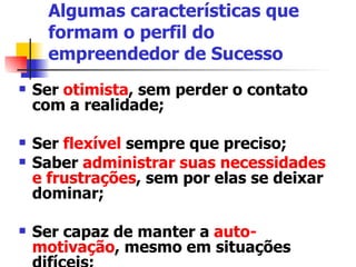 Algumas características que formam o perfil do empreendedor de Sucesso Ser  otimista , sem perder o contato com a realidade; Ser  flexível  sempre que preciso; Saber  administrar suas necessidades e frustrações , sem por elas se deixar dominar;  Ser capaz de manter a  auto-motivação , mesmo em situações difíceis;  