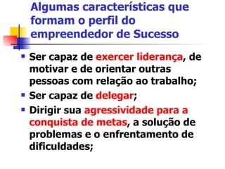 Algumas características que formam o perfil do empreendedor de Sucesso Ser capaz de  exercer liderança , de motivar e de orientar outras pessoas com relação ao trabalho;  Ser capaz de  delegar ;  Dirigir sua  agressividade para a conquista de metas , a solução de problemas e o enfrentamento de dificuldades;  