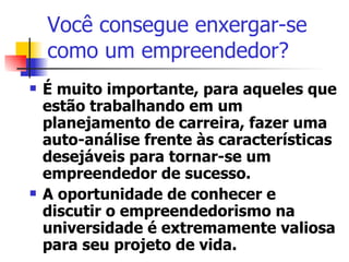 Você consegue enxergar-se como um empreendedor? É muito importante, para aqueles que estão trabalhando em um planejamento de carreira, fazer uma auto-análise frente às características desejáveis para tornar-se um empreendedor de sucesso. A oportunidade de conhecer e discutir o empreendedorismo na universidade é extremamente valiosa para seu projeto de vida.  