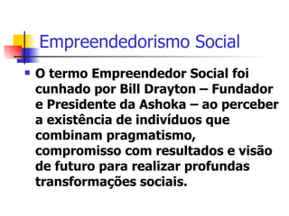 Empreendedorismo Social O termo Empreendedor Social foi cunhado por Bill Drayton – Fundador e Presidente da Ashoka – ao perceber a existência de indivíduos que combinam pragmatismo, compromisso com resultados e visão de futuro para realizar profundas transformações sociais. 