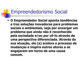 Empreendedorismo Social O Empreendedor Social aponta tendências e traz soluções inovadoras para problemas sociais e ambientais, seja por enxergar um problema que ainda não é reconhecido pela sociedade e/ou por vê-lo através de uma perspectiva diferenciada. Através da sua atuação, ele (a) acelera o processo de mudanças e inspira outros atores a se engajarem em torno de uma causa comum. 