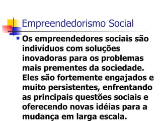 Empreendedorismo Social Os empreendedores sociais são indivíduos com soluções inovadoras para os problemas mais prementes da sociedade. Eles são fortemente engajados e muito persistentes, enfrentando as principais questões sociais e oferecendo novas idéias para a mudança em larga escala. 