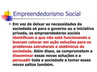 Empreendedorismo Social  Em vez de deixar as necessidades da sociedade só para o governo ou a iniciativa privada, os empreendedores sociais  identificam o que não está funcionando e buscam colocar em ação soluções para os problemas estruturais e sistêmicos da sociedade . Além disso, se comprometem a  disseminar  essas novas soluções e a   persuadir  toda a sociedade a tomar esses novos saltos também. 