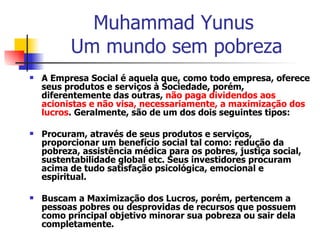 Muhammad Yunus  Um mundo sem pobreza A Empresa Social é aquela que, como todo empresa, oferece seus produtos e serviços à Sociedade, porém, diferentemente das outras,  não paga dividendos aos acionistas e não visa, necessariamente, a maximização dos lucros . Geralmente, são de um dos dois seguintes tipos: Procuram, através de seus produtos e serviços, proporcionar um benefício social tal como: redução da pobreza, assistência médica para os pobres, justiça social, sustentabilidade global etc. Seus investidores procuram acima de tudo satisfação psicológica, emocional e espiritual.  Buscam a Maximização dos Lucros, porém, pertencem a pessoas pobres ou desprovidas de recursos que possuem como principal objetivo minorar sua pobreza ou sair dela completamente.  