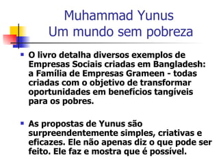 Muhammad Yunus  Um mundo sem pobreza O livro detalha diversos exemplos de Empresas Sociais criadas em Bangladesh: a Família de Empresas Grameen - todas criadas com o objetivo de transformar oportunidades em benefícios tangíveis para os pobres. As propostas de Yunus são surpreendentemente simples, criativas e eficazes. Ele não apenas diz o que pode ser feito. Ele faz e mostra que é possível. 
