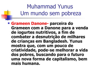 Muhammad Yunus  Um mundo sem pobreza Grameen Danone-  parceira do Grameen com a Danone para a venda de iogurtes nutritivos, a fim de combater a desnutrição de milhares de crianças em Bangladesh. Yunus mostra que, com um pouco de criatividade, pode-se melhorar a vida dos pobres, buscando para o futuro uma nova forma de capitalismo, bem mais humana. 
