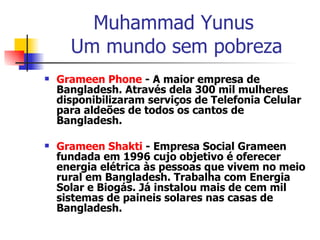 Muhammad Yunus  Um mundo sem pobreza Grameen   Phone  - A maior empresa de Bangladesh. Através dela 300 mil mulheres disponibilizaram serviços de Telefonia Celular para aldeões de todos os cantos de Bangladesh.  Grameen   Shakti  - Empresa Social Grameen fundada em 1996 cujo objetivo é oferecer energia elétrica às pessoas que vivem no meio rural em Bangladesh. Trabalha com Energia Solar e Biogás. Já instalou mais de cem mil sistemas de paineis solares nas casas de Bangladesh.  