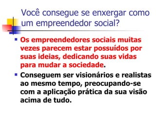 Você consegue se enxergar como um empreendedor social? Os empreendedores sociais muitas vezes parecem estar possuídos por suas ideias, dedicando suas vidas para mudar a sociedade .  Conseguem ser visionários e realistas ao mesmo tempo, preocupando-se com a aplicação prática da sua visão acima de tudo. 
