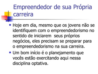 Empreendedor de sua Própria carreira Hoje em dia, mesmo que os jovens não se identifiquem com o empreendedorismo no sentido de iniciarem  seus próprios negócios, eles precisam se preparar para o empreendedorismo na sua carreira. Um bom início é o planejamento que vocês estão exercitando aqui nessa disciplina optativa.  