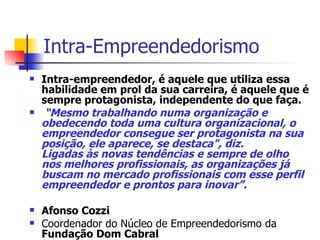 Intra-Empreendedorismo  Intra-empreendedor, é aquele que utiliza essa habilidade em prol da sua carreira, é aquele que é sempre protagonista, independente do que faça. “ Mesmo trabalhando numa organização e obedecendo toda uma cultura organizacional, o empreendedor consegue ser protagonista na sua posição, ele aparece, se destaca", diz. Ligadas às novas tendências e sempre de olho nos melhores profissionais, as organizações já buscam no mercado profissionais com esse perfil empreendedor e prontos para inovar”. Afonso Cozzi Coordenador do Núcleo de Empreendedorismo da  Fundação Dom Cabral 