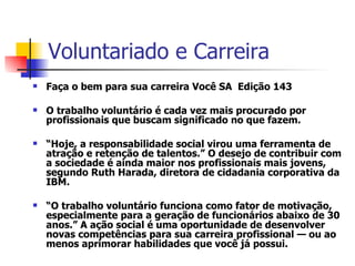 Voluntariado e Carreira  Faça o bem para sua carreira Você SA  Edição 143  O trabalho voluntário é cada vez mais procurado por profissionais que buscam significado no que fazem.  “ Hoje, a responsabilidade social virou uma ferramenta de atração e retenção de talentos.” O desejo de contribuir com a sociedade é ainda maior nos profissionais mais jovens, segundo Ruth Harada, diretora de cidadania corporativa da IBM.  “ O trabalho voluntário funciona como fator de motivação, especialmente para a geração de funcionários abaixo de 30 anos.” A ação social é uma oportunidade de desenvolver novas competências para sua carreira profissional — ou ao menos aprimorar habilidades que você já possui.   