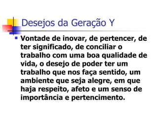Desejos da Geração Y Vontade de inovar, de pertencer, de ter significado, de conciliar o trabalho com uma boa qualidade de vida, o desejo de poder ter um trabalho que nos faça sentido, um ambiente que seja alegre, em que haja respeito, afeto e um senso de importância e pertencimento. 
