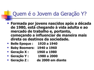 Quem é o Jovem da Geração Y? Formada por jovens nascidos após a década de 1980, está chegando à vida adulta e ao mercado de trabalho e, portanto, começando a influenciar de maneira mais direta os destinos da sociedade. Belle Epoque :  1920 a 1940 Baby Boomers:  1940 a 1960 Geração X :  1960 a 1980 Geração Y :  1980 a 2000 Geração Z :  de 2000 em diante  