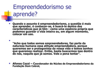 Empreendedorismo se aprende?  Quando o assunto é empreendedorismo, a questão é mais que aprender, é conhecer-se, é buscá-lo dentro das características que já têm - como uma essência própria que podemos guardar a vida inteira ou, em algum momento, colocar em uso.  "Acho que todos somos empreendedores, faz parte da natureza humana essa atitude empreendedora, porque queremos ser o protagonista da nossa vida e temos sonhos que queremos realizar. Então, basta buscarmos isso dentro de nós, naquilo que já somos. Vale a pena tentar". Afonso Cozzi – C oordenador do Núcleo de Empreendedorismo da Fundação Dom Cabral,  